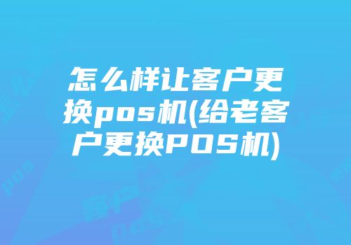 怎么樣讓客戶更換pos機(給老客戶更換POS機)